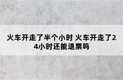 火车开走了半个小时 火车开走了24小时还能退票吗